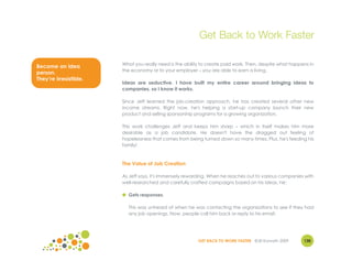 Get Back to Work Faster

                        What you really need is the ability to create paid work. Then, despite what happens in
Become an idea
                        the economy or to your employer – you are able to earn a living.
person.
They’re irresistible.
                        Ideas are seductive. I have built my entire career around bringing ideas to
                        companies, so I know it works.

                        Since Jeff learned the job-creation approach, he has created several other new
                        income streams. Right now, he's helping a start-up company launch their new
                        product and selling sponsorship programs for a growing organization.

                        This work challenges Jeff and keeps him sharp – which in itself makes him more
                        desirable as a job candidate. He doesn't have the dragged out feeling of
                        hopelessness that comes from being turned down so many times. Plus, he's feeding his
                        family!



                        The Value of Job Creation

                        As Jeff says, it's immensely rewarding. When he reaches out to various companies with
                        well-researched and carefully crafted campaigns based on his ideas, he:

                        ● Gets responses.

                          This was unheard of when he was contacting the organizations to see if they had
                          any job openings. Now, people call him back or reply to his email.




                                                          GET BACK TO WORK FASTER ©Jill Konrath 2009     130
 