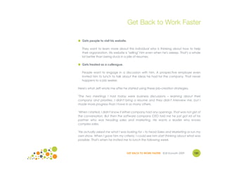 Get Back to Work Faster

● Gets people to visit his website.

  They want to learn more about this individual who is thinking about how to help
  their organization. His website is "selling" him even when he's asleep. That's a whole
  lot better than being stuck in a pile of resumes.

● Gets treated as a colleague.

  People want to engage in a discussion with him. A prospective employer even
  invited him to lunch to talk about the ideas he had for the company. That never
  happens to a job seeker.

Here's what Jeff wrote me after he started using these job-creation strategies.

"The two meetings I had today were business discussions – learning about their
company and priorities. I didn't bring a resume and they didn't interview me, but I
made more progress than I have in so many others.

"When I started, I didn't know if either company had any openings. That was not gist of
the conversation. But then the software company CEO told me he just got rid of his
partner who was heading sales and marketing. He wants a leader who knows
complex sales.

"He actually asked me what I was looking for – to head Sales and Marketing or run my
own show. When I gave him my criteria, I could see him start thinking about what was
possible. That's when he invited me to lunch the following week.



                                  GET BACK TO WORK FASTER ©Jill Konrath 2009       131
 
