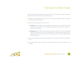 Get Back to Work Faster

Since Hovind works primarily with top executives, I convinced him to share his insider's
secrets for the Do-It-Yourself crowd. Here they are:

● It takes about 3,000 letters (snail mail, with a stamp) per $100k in salary to achieve
  85% success rate in 90 days.

● There are two approaches you can use:

  1. Saturation: Send 3,000 letters per $100k in salary all at once for 85% odds. If the
     industries and locations you're targeting are growing and robust, send less ...
     and if not, send more.

  2. Progressive: Send 1,000 or more letters every few weeks to the same mailing list
     until you land the job you want. Statistically, your response rates increase by an
     average of 2% each time. At a salary of $100k, you can achieve 85% odds by
     the third mailing.

● The quality of the list is key. By being precise, you can save 50-75% of the distribution
  costs.

● Use high quality paper and make it all look first class. Don't be tempted to cut
  corners.




                                    GET BACK TO WORK FASTER ©Jill Konrath 2009        135
 
