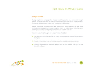 Get Back to Work Faster

Doing it Yourself

Pulling together a campaign like this can work for you. Do your homework though
before you try it. Get clear on that value proposition. Focus in on the target markets.
Find a high quality list that meets your criteria. Do it all first class.

Please note how the message in this approach is nearly identical to the other
strategies we've suggested in earlier chapters where we talked about following up on
existing job openings or targeting companies you want to work for.

Here are a few final thoughts from Mark Hovind of JobBait:

● This approach uncovers 4 times as many job openings as traditional job-search
  strategies.

● It works 3 times faster than networking, recruiters and job boards combined.

● Potential employers are 50X more likely to look at your website than pick up the
  phone to call you.




                                  GET BACK TO WORK FASTER ©Jill Konrath 2009      140
 