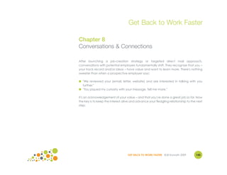 Get Back to Work Faster

Chapter 8
Conversations & Connections

After launching a job-creation strategy or targeted direct mail approach,
conversations with potential employers fundamentally shift. They recognize that you –
your track record and/or ideas – have value and want to learn more. There's nothing
sweeter than when a prospective employer says:

● "We reviewed your (email, letter, website) and are interested in talking with you
  further."
● "You piqued my curiosity with your message. Tell me more."

It's an acknowledgement of your value – and that you've done a great job so far. Now
the key is to keep the interest alive and advance your fledgling relationship to the next
step.




                                   GET BACK TO WORK FASTER ©Jill Konrath 2009       143
 