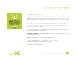 Get Back to Work Faster

                             Passing the 'Tell Me More' Test

          ?                  Your professional website and resume document your job history, promotions and
                             accomplishments. But they don't bring them to life. Stories do that – and as someone
                             who is set on creating a new position or landing an existing one, it's your job to tell a
  Want more job creation
 strategies? Check out the   good one.
upcoming FREE webinars on
 GetBacktoWorkFaster.com     Let's say that you "led a project to drive costs out of the supply chain, resulting in a
    featuring top experts.
                             36.1% annual savings." It was a major accomplishment in your previous position – even
                             though you didn't do it all yourself.

                             The employer says to you, "I'm interested in the supply chain project you worked on in
                             your most recent position. Tell me more."

                             How should you answer? Here's what needs to be in the story you share in order to
                             pass the "Tell me more" test:

                             ●   A brief overview of the situation prior to the initiative
                             ●   Your mandate: what you were expected to achieve
                             ●   What you did to create the change; your role in the process
                             ●   The issues, challenges, difficulties you encountered
                             ●   How you overcame these problems
                             ●   The final outcomes achieved




                                                                GET BACK TO WORK FASTER ©Jill Konrath 2009       145
 