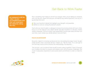 Get Back to Work Faster

                          This is something that needs to roll off your tongue when you're talking to someone
Be prepared to tell the
                          who can hire you. There's NO way you can tell this story without practice. If you try to, I
“story” of your
                          guarantee that you'll:
accomplishments and
how you overcame
                          ● Skip over important details that highlight your strengths and expertise.
the obstacles along
                          ● Blather on and on, boring the listener to death.
the way.
                          That's why you need to grab a colleague and practice sharing stories with each other.
                          Focus in on the relevant and salient details typically important to decision makers
                          and/or employers. Find out where more explanation would build value and flush out
                          your story. Learn where your details distract and omit them.



                          How to Avoid Overkill

                          Recently I talked to a business professional who was looking for project work. He gets
                          really excited when corporate decision makers say, "Tell me more." It's a sure sign to
                          him that they want to know all about his methodology. He responds ...

                          "The process I use to achieve these results involves pulling together a team of people
                          from multiple functions to analyze and address your critical business challenges. First
                          of all, it's absolutely imperative to have senior-level commitment in order to make this
                          work.




                                                              GET BACK TO WORK FASTER ©Jill Konrath 2009        146
 