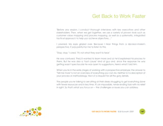 Get Back to Work Faster

"Before any session, I conduct thorough interviews with key executives and other
stakeholders. Then, when we get together, we use a variety of proven tools such as
customer value mapping and process mapping, as well as a systematic, integrated
tactical approach to help you achieve objectives ..."

I yawned. My eyes glazed over. Because I hear things from a decision-maker's
perspective, it was painful for me to listen to this.

"Stop, stop," I cried. "It's not what they want to hear."

He was confused. They'd wanted to learn more and so he'd explained his process to
them. But he was also a "root cause" kind of guy and, since the response he was
getting wasn't spectacular he was open to suggestions. Here's what I told him.

When you're in the early stages of working with a prospective employer, the answer to
"Tell me more" is not an overview of everything you can do. Neither is it a description of
your process or methodology. Nor is it a request for all the gory details.

The people you're talking to are sitting at their desks struggling to get everything done
with fewer resources and in less time. It's an impossible, never-ending task with no relief
in sight. So that's what you focus on – the challenges or issues you can address.




                                     GET BACK TO WORK FASTER ©Jill Konrath 2009       147
 