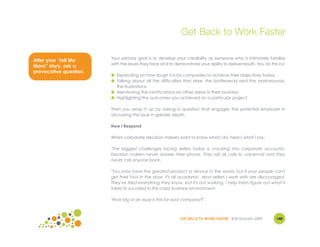 Get Back to Work Faster

                        Your primary goal is to develop your credibility as someone who is intimately familiar
After your ‘Tell Me
                        with the issues they face and to demonstrate your ability to deliver results. You do this by:
More” story, ask a
provocative question.
                        ● Expanding on how tough it is for companies to achieve their objectives today.
                        ● Talking about all the difficulties that arise, the bottlenecks and the workarounds,
                          the frustrations.
                        ● Mentioning the ramifications on other areas in their business.
                        ● Highlighting the outcomes you achieved on a particular project.

                        Then you wrap it up by asking a question that engages the potential employer in
                        discussing the issue in greater depth.

                        How I Respond

                        When corporate decision makers want to know what I do, here's what I say:

                        "The biggest challenges facing sellers today is cracking into corporate accounts.
                        Decision makers never answer their phone. They roll all calls to voicemail and they
                        never call anyone back.

                        "You may have the greatest product or service in the world, but if your people can't
                        get their foot in the door, it's all academic. Most sellers I work with are discouraged.
                        They've tried everything they know, but it's not working. I help them figure out what it
                        takes to succeed in this crazy business environment.

                        "How big of an issue is this for your company?"



                                                            GET BACK TO WORK FASTER ©Jill Konrath 2009          148
 