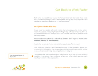 Get Back to Work Faster

                                 That's what you need to say to pass the "Tell Me More" Test. Like I said, those words
                                 don't just roll off your tongue without thinking them through. You need to practice and
                                 prepare like everything depends on it – because it does.



                                 Jeff Ogden's "Tell Me More" Story

                                 As you know from earlier, Jeff wants a job in the technology sector. He has a track
                                 record of success in making big-ticket sales for growing software companies. This is an
                                 accomplishment that he's most proud of – and certainly one that will generate a "tell
                                 me more" request.

                                 "I increased revenue from $2.1 million to $6.8 million at GE in just 12 months while
                                 slamming the door on the competitor."

                                 Here's what he can say if when a potential employers says, "Tell me more."

                                 Upon joining XYZ Software – which is now part of SAP – I was assigned a territory that
                                 included a few GE divisions. The company was doing about $2 million at GE, but the
                                 revenue stream was shrinking and competitors were killing us.

                                 I proposed to the executive team that I take over GE as my only account, so that I
Start with a brief overview of
the situation.                   could turn things around. It was a tall order as I was new to the industry and had only a
                                 handful of contacts in the organization.




                                                                    GET BACK TO WORK FASTER ©Jill Konrath 2009       149
 
