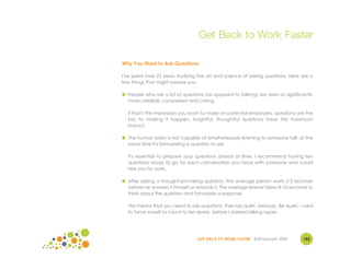 Get Back to Work Faster

Why You Want to Ask Questions

I've spent over 25 years studying the art and science of asking questions. Here are a
few things that might surprise you:

● People who ask a lot of questions (as opposed to talking) are seen as significantly
  more credible, competent and caring.

  If that's the impression you want to make on potential employers, questions are the
  key to making it happen. Insightful, thoughtful questions have the maximum
  impact.

● The human brain is not capable of simultaneously listening to someone talk at the
  same time it's formulating a question to ask.

  It's essential to prepare your questions ahead of time. I recommend having ten
  questions ready to go for each conversation you have with someone who could
  hire you for work.

● After asking a thought-provoking question, the average person waits 2-3 seconds
  before he answers it himself or rewords it. The average listener takes 8-10 seconds to
  think about the question and formulate a response.

  This means that you need to ask questions, then be quiet. Seriously. Be quiet. I used
  to force myself to count to ten slowly before I started talking again.




                                  GET BACK TO WORK FASTER ©Jill Konrath 2009       152
 