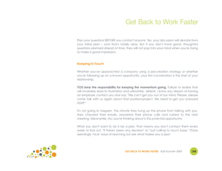 Get Back to Work Faster

Plan your questions BEFORE you contact anyone. Yes, your discussion will deviate from
your initial plan – and that's totally okay. But if you don't have good, thoughtful
questions planned ahead of time, they will not pop into your mind when you're trying
to make a good impression.



Keeping in Touch

Whether you've approached a company using a job-creation strategy or whether
you're following up on a known opportunity, your first conversation is the start of your
relationship.

YOU bear the responsibility for keeping the momentum going. Failure to realize that
will invariably lead to frustration and ultimately, defeat. I know you dream of having
an employer contact you and say, "We can't get you out of our mind. Please, please
come talk with us again about that position/project. We need to get you onboard
ASAP."

It's not going to happen. The minute they hung up the phone from talking with you,
they checked their emails, answered their phone calls and rushed to the next
meeting. Meanwhile, ALL you're thinking about is this potential opportunity.

What you don't want to do is be a pest. That means you don't contact them every
week to find out, "If there's been any decision" or "Just calling to touch base." Those
seemingly "nice" ways of reaching out are what makes you a pest.




                                  GET BACK TO WORK FASTER ©Jill Konrath 2009       154
 