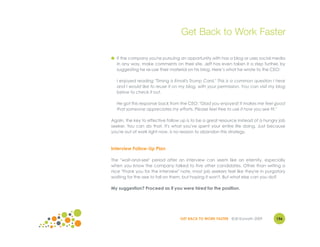 Get Back to Work Faster

● If the company you're pursuing an opportunity with has a blog or uses social media
  in any way, make comments on their site. Jeff has even taken it a step further, by
  suggesting he re-use their material on his blog. Here’s what he wrote to the CEO:

  I enjoyed reading "Timing is Email's Trump Card." This is a common question I hear
  and I would like to reuse it on my blog, with your permission. You can visit my blog
  below to check it out.

  He got this response back from the CEO: "Glad you enjoyed! It makes me feel good
  that someone appreciates my efforts. Please feel free to use it how you see fit."

Again, the key to effective follow up is to be a great resource instead of a hungry job
seeker. You can do that. It's what you've spent your entire life doing. Just because
you're out of work right now, is no reason to abandon this strategy.



Interview Follow-Up Plan

The "wait-and-see" period after an interview can seem like an eternity, especially
when you know the company talked to five other candidates. Other than writing a
nice "thank you for the interview" note, most job seekers feel like they're in purgatory
waiting for the axe to fall on them, but hoping it won't. But what else can you do?

My suggestion? Proceed as if you were hired for the position.




                                  GET BACK TO WORK FASTER ©Jill Konrath 2009       156
 