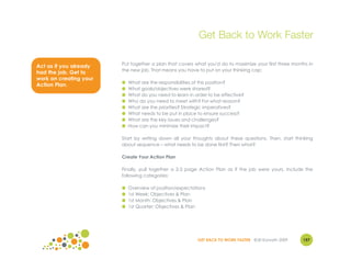 Get Back to Work Faster

                        Put together a plan that covers what you'd do to maximize your first three months in
Act as if you already
                        the new job. That means you have to put on your thinking cap:
had the job. Get to
work on creating your
                        ●   What are the responsibilities of this position?
Action Plan.
                        ●   What goals/objectives were shared?
                        ●   What do you need to learn in order to be effective?
                        ●   Who do you need to meet with? For what reason?
                        ●   What are the priorities? Strategic imperatives?
                        ●   What needs to be put in place to ensure success?
                        ●   What are the key issues and challenges?
                        ●   How can you minimize their impact?

                        Start by writing down all your thoughts about these questions. Then, start thinking
                        about sequence – what needs to be done first? Then what?

                        Create Your Action Plan

                        Finally, pull together a 2-3 page Action Plan as if the job were yours. Include the
                        following categories:

                        ●   Overview of position/expectations
                        ●   1st Week: Objectives & Plan
                        ●   1st Month: Objectives & Plan
                        ●   1st Quarter: Objectives & Plan




                                                          GET BACK TO WORK FASTER ©Jill Konrath 2009   157
 