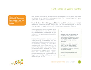 Get Back to Work Faster

                        How will this message be received? With great interest. It's not what typical job
When you’re
                        candidates do so you will immediately stand out. Plus, if you put together a good
proactive, employers
                        Action Plan, you'll stand out even more.
take notice – and you
stand out from the
                        This is all about differentiating yourself from the pack! It works because most job
crowd.
                        seekers are unwilling to do this "unpaid work." Yet from my perspective, it's exactly
                        what gives you the opportunity to really show what you're capable of doing.

                        When your Action Plan is complete, send
                        an email similar to this one. Please notice
                                                                                Pat,
                        the collegial tone of the message. It's not
                        written by a hungry job seeker. Instead, it's           Here is the Action Plan I put together for
                        from a peer.                                            the (fill in the blank) position we talked
                                                                                about last week. As I said earlier, I believe
                        Because this approach is so unique, your                that your needs for this job are a good fit
                                                                                for my skills (knowledge, expertise,
                        Action Plan will be reviewed. And, it's
                                                                                background).
                        highly likely it will be circulated to others in
                        the company. Creating an Action Plan                    While I don't have all the relevant data to
                        takes time and effort, so only do it for the            create a firm plan, what I'm sending
                        positions that really excite you and that               should give you a good idea regarding
                        you'd love to land! Hopefully you have                  how I'd approach this job. Let me know if
                                                                                you have any questions.
                        lots of ideas now regarding how you can
                        keep      the     communications         going,         Looking forward to talking again soon,
                        increase your value in the process and
                        begin your working relationship even                    Job Seeker
                        before you get the job.



                                                               GET BACK TO WORK FASTER ©Jill Konrath 2009                     159
 