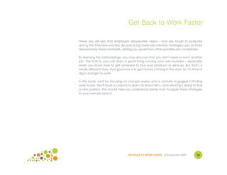 Get Back to Work Faster

These are skill sets that employers desperately need – and are tough to evaluate
during the interview process. By practicing these job creation strategies, you actively
demonstrate these metaskills, setting you apart from other possible job candidates.

By learning this methodology, you may discover that you don't need or want another
job. The truth is, you can earn a good living running your own business – especially
when you know how to get someone to buy your products or services. But that's a
whole different story. Your goal now is to get money coming in the door. So, it's time to
dig in and get to work.

In this book, we'll be focusing on one job seeker who is actively engaged in finding
work today. You'll have a chance to learn all about him – and what he's doing to find
a new position. This should help you understand better how to apply these strategies
to your own job search.




                                   GET BACK TO WORK FASTER ©Jill Konrath 2009        16
 