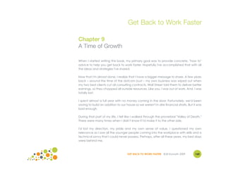 Get Back to Work Faster

Chapter 9
A Time of Growth

When I started writing this book, my primary goal was to provide concrete, "how to"
advice to help you get back to work faster. Hopefully I've accomplished that with all
the ideas and strategies I've shared.

Now that I'm almost done, I realize that I have a bigger message to share. A few years
back – around the time of the dotcom bust – my own business was wiped out when
my two best clients cut all consulting contracts. Wall Street told them to deliver better
earnings, so they chopped all outside resources. Like you, I was out of work. And, I was
totally lost.

I spent almost a full year with no money coming in the door. Fortunately, we'd been
saving to build an addition to our house so we weren't in dire financial straits. But it was
bad enough.

During that part of my life, I felt like I walked through the proverbial "Valley of Death."
There were many times when I didn't know if I'd make it to the other side.

I'd lost my direction, my pride and my own sense of value. I questioned my own
relevance as I saw all the younger people coming into the workplace with skills and a
technical savvy that I could never possess. Perhaps, after all these years, my best days
were behind me.



                                    GET BACK TO WORK FASTER ©Jill Konrath 2009         160
 
