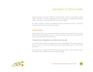 Get Back to Work Faster

There was even one point, when my husband said, "Are you ever going to work
again?" My reply – "I think so." Believe it or not, I even seriously considered waitressing
again – a job that I'd held through high school and college.

But I didn't. Instead, I chose to re-establish myself in my profession. And, I used every
single strategy in this book to make it happen.



Something More

During those barren days, weeks and months I learned many other lessons too. That's
what I want to share with you now – because honestly, they are the real gifts that
came out of those dark days of the soul.

You are not your competence; your value is not in your job.

As someone who's spent her whole life focused on achievement, this was a tough one
for me. I was an "out of work" sales expert. How embarrassing is that! I couldn't even
sell myself.

For a long time, I pretended that business was good when it was downright awful.
Then finally I couldn't keep up the charade any longer.




                                    GET BACK TO WORK FASTER ©Jill Konrath 2009        161
 