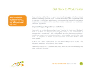 Get Back to Work Faster

                         I learned to be real. I let down my guard and shared my struggles with others. I asked
When your friends,
                         for help, something I was loath to do. But what I discovered is that people really want
family and former
                         to help you. It makes them feel important and valuable. For those who have been a
colleagues can help
                         recipient of your assistance in the past, it also creates a balance in your relationship.
you, they feel better.
                         They want to give back.
Ask them!
                         Let people help you. It's good for you and for them.

                         I learned to be humble. Suddenly the phrase, "There but for the grace of God go I"
                         took on a whole new meaning. Everything I'd worked for was obliterated in a
                         nanosecond – not because I was a bad person or stupid or anything. Certainly, I
                         could have made choices that created different outcomes, but I didn't. And so there
                         I was – an everyman – or should I say, an everywoman, stuck with a situation I didn't
                         want to be in.

                         Truth be told, I didn't want to learn any one of those things. I liked my life. I was
                         successful, respected, accomplished and a winner.

                         Afterwards I was just me – a normal human being, doing my best to make a living and
                         a life. I was much nicer too!




                                                            GET BACK TO WORK FASTER ©Jill Konrath 2009       162
 