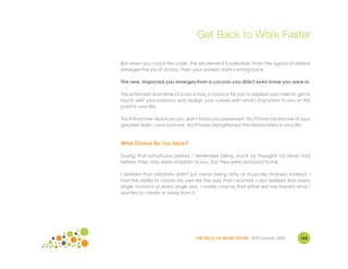 Get Back to Work Faster

But when you crack the code, the excitement is palpable. From the agony of defeat
emerges the joy of victory. Then your oomph starts coming back.

The new, improved you emerges from a cocoon you didn't even know you were in.

This enforced downtime of yours is truly a chance for you to explore your talents, get in
touch with your passions and realign your career with what's important to you at this
point in your life.

You'll find inner resources you didn't know you possessed. You'll have faced one of your
greatest fears – and survived. You'll have strengthened the relationships in your life.



What Choice Do You Have?

During that tumultuous period, I remember being struck by thoughts I'd never had
before. They may seem simplistic to you, but they were profound to me.

I realized that creativity didn't just mean being artsy or musically inclined. Instead, I
had the ability to create my own life the way that I wanted. I also realized that every
single moment of every single day, I made choices that either led me toward what I
wanted to create or away from it.




                                   GET BACK TO WORK FASTER ©Jill Konrath 2009       165
 
