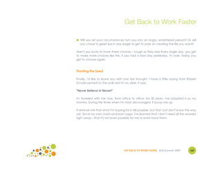 Get Back to Work Faster

● Will you let your circumstances turn you into an angry, embittered person? Or will
  you chose to greet each day eager to get to work on creating the life you want?

Aren't you lucky to have these choices – tough as they are! Every single day, you get
to make more choices like this. If you had a bad day yesterday, it's over. Today you
get to choose again.



Planting the Seed

Finally, I'd like to leave you with one last thought. I have a little saying from Robert
Schuler pinned on the wall next to my desk. It says,

"Never Believe in Never!"

It's traveled with me now, from office to office, for 30 years. I've adopted it as my
mantra. During the times when I'm most discouraged, it buoys me up.

It reminds me that what I'm hoping for is still possible, but that I just don't know the way
yet. Since my own crash-and-burn saga, I've learned that I don't need all the answers
right away – that it's not even possible for me to even have them.




                                    GET BACK TO WORK FASTER ©Jill Konrath 2009         167
 