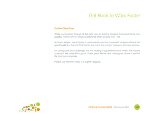 Get Back to Work Faster

On the Other Side

While you're going through all this right now, it's hard to imagine that good things can
possibly come from it. I totally understand. That's exactly how I felt.

But from where I stand today, I can honestly say that I wouldn't be here without the
great big kick in the butt that forced me out of my comfort zone and into new territory.

I'm doing work that challenges me. I'm making a big difference for others. The money
is decent. My family life is good. I have great friends and colleagues. I have a zest for
life that is unstoppable.

Please use this time wisely. It is a gift in disguise.




                                       GET BACK TO WORK FASTER ©Jill Konrath 2009   169
 