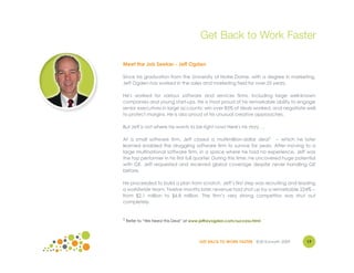 Get Back to Work Faster

Meet the Job Seeker - Jeff Ogden

Since his graduation from the University of Notre Dame, with a degree in marketing,
Jeff Ogden has worked in the sales and marketing field for over 25 years.

He's worked for various software and services firms, including large well-known
companies and young start-ups. He is most proud of his remarkable ability to engage
senior executives in large accounts; win over 85% of deals worked, and negotiate well
to protect margins. He is also proud of his unusual creative approaches.

But Jeff is not where he wants to be right now! Here's his story …

At a small software firm, Jeff closed a multimillion-dollar deal1 -- which he later
learned enabled the struggling software firm to survive for years. After moving to a
large multinational software firm, in a space where he had no experience, Jeff was
the top performer in his first full quarter. During this time, he uncovered huge potential
with GE. Jeff requested and received global coverage despite never handling GE
before.

He proceeded to build a plan from scratch. Jeff’s first step was recruiting and leading
a worldwide team. Twelve months later, revenue had shot up by a remarkable 224% --
from $2.1 million to $6.8 million. The firm’s very strong competitor was shut out
completely.


1 Refer to “We Need this Deal” at www.jeffreyogden.com/success.html




                                     GET BACK TO WORK FASTER ©Jill Konrath 2009      17
 