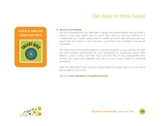 Get Back to Work Faster

                    ● Discover Your Talents
CLICK to Take the     Are you frustrated that your skills aren't valued and appreciated? Are you tired of
Talent Quiz Now       being in roles that aren't right for you? Then discover your top talents! In a
                      competitive job market, being able to clearly articulate your strengths sets you
                      apart from the crowd. In job interviews, you’ll feel more confident and exude

       ENT QUI        credibility.
     AL
             Z
 T




                      The Talent Quiz immediately pinpoints your best strengths so you can find the right
                      job and business environment for you. Developed by leadership expert Faith
                      Ralston, author of Play Your Best Hand and the Play to Your Strengths® Talent
                      System, this assessment highlights the value of your unique talents to potential
                      employers.

                      Take the Talent Quiz today and get a personalized 25+ page report you can use to
                      set yourself up for success.

                      Website: www.TalentQuiz.com/getbacktowork




                                                     GET BACK TO WORK FASTER ©Jill Konrath 2009     173
 