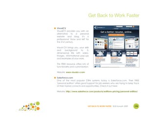 Get Back to Work Faster

● VisualCV
  VisualCV provides you with an
  alternative to a personal
  website and blog. It's a
  professional "show and tell" for
  the 21st century.

  Visual CV brings you, your skills
  and     background     to     3-
  dimensional life with video,
  images, informational pop-ups
  and examples of your work.

  This FREE resource offers lots of
  functionality and customization.

  Website: www.visualcv.com

● SalesForce.com
  One of the most popular CRM systems today is SalesForce.com. Their FREE
  "personal edition" offers good support for job seekers who are trying to keep track
  of their myriad contacts and opportunities. Check it out here:

  Website: http://www.salesforce.com/products/editions-pricing/personal-edition/




                                  GET BACK TO WORK FASTER ©Jill Konrath 2009    174
 