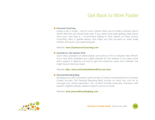 Get Back to Work Faster

● Personal Coaching
  Losing a job is tough – and it's even harder when you're totally confused about
  which direction you should take next. If you need some help getting clear about
  what your next step is, I recommend talking to Vicki Nelson at Clear Source
  Coaching. She's a gentle person who helps you stay focused on what really
  matters and reach your personal goals.

  Website: www.ClearSourceCoaching.com

● LinkedIn for Job Seekers DVD
  Jason Alba, president of JibberJobber and author of I'm on LinkedIn. Now What?,
  has a new DVD available now called LinkedIn for Job Seekers. If you need some
  extra support in figuring out how to get the maximum value from LinkedIn, this
  might be just what you need.

  Website: http://www.ImOnLinkedInNowWhat.com/dvd

● Personal Branding Blog
  Developed by Dan Schawbel, author of Me 2.0: Build a Powerful Brand to Achieve
  Career Success. This Personal Branding Blog focuses on what you can do to
  manage your online reputation. The content includes podcasts, interviews with
  experts, insightful articles, research reports and much more.

  Website: www.personalbrandingblog.com




                                GET BACK TO WORK FASTER ©Jill Konrath 2009   175
 