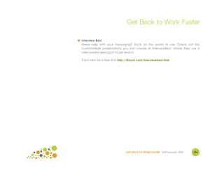 Get Back to Work Faster

● Interview Best
  Need help with your messaging? Stuck on the words to use. Check out the
  customizable presentations you can create at InterviewBest, where they use a
  sales-based approach to job search.

  Click here for a free trial: http://tinyurl.com/interviewbest-trial




                                    GET BACK TO WORK FASTER ©Jill Konrath 2009   176
 