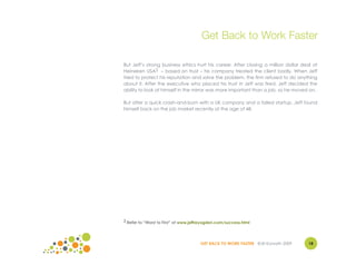 Get Back to Work Faster

But Jeff’s strong business ethics hurt his career. After closing a million dollar deal at
Heineken USA2 – based on trust – his company treated the client badly. When Jeff
tried to protect his reputation and solve the problem, the firm refused to do anything
about it. After the executive who placed his trust in Jeff was fired, Jeff decided the
ability to look at himself in the mirror was more important than a job, so he moved on.

But after a quick crash-and-burn with a UK company and a failed startup, Jeff found
himself back on the job market recently at the age of 48.




2 Refer to “Worst to First” at www.jeffreyogden.com/success.html




                                       GET BACK TO WORK FASTER ©Jill Konrath 2009    18
 