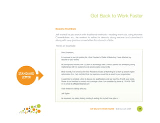Get Back to Work Faster

           Need to Find Work

           Jeff started his job search with traditional methods – reading want ads, using Monster,
           CareerBuilder, etc. He worked to refine his already strong resume and submitted it
           along with very gracious cover letters for a bunch of jobs.

           Here's an example:


                Dear (Employer),

                In response to your job posting for a Vice President of Sales & Marketing, I have attached my
                resume for your review.

                My background includes over 25 years in technology sales. I have a passion for developing strong
                relationships with my customers and growing sales concurrently.

                Most recently, I've served as the Vice President of Sales & Marketing for a start-up search engine
STANDARD        optimization firm. I am confident that my experience would be an asset to your organization.
  LETTER        I would like to schedule a time to discuss my qualifications and see how they fit with your needs.
                Please do not hesitate to contact me to arrange a time. I am available by phone at 126-456-7890
                or via email at jefflogden@gmail.com

                I look forward to talking with you.

                Jeff Ogden

                As requested, my salary history (starting & ending) for my last three jobs is ...




                                                       GET BACK TO WORK FASTER ©Jill Konrath 2009                    19
 
