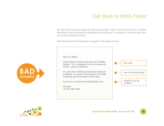 Get Back to Work Faster

          He also was looking for opportunities everywhere. Here's one where he very cleverly
          identified a new prospective employer by looking at a company's client list and sent
          an email to initiate contact.

          This time notice the employer’s thoughts in the right column.




               Dear Sir or Madam,

               I found Radware by looking at the client list for Bulldog
                                                                                    Who cares!
               Solutions. Then I investigated the firm by browsing your
               website. Looks very interesting.


BAD            I'm a very senior marketing and sales expert looking for
               a challenge. I'm a proven revenue producer with a BBA
                                                                                    How is this relevant today?

EXAMPLE        in Marketing from the University of Notre Dame.

               For more on me, please visit www.jeffreyogden.com.                   At least the guy has
                                                                                    a website.
               Jeff Ogden
               126-456-7890 mobile




                                                     GET BACK TO WORK FASTER ©Jill Konrath 2009            20
 