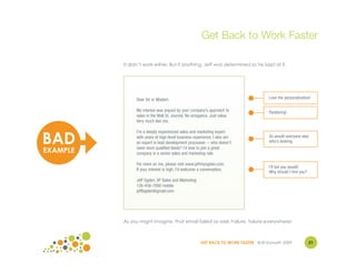 Get Back to Work Faster

          It didn’t work either. But if anything, Jeff was determined so he kept at it.




                Dear Sir or Madam,                                                   Love the personalization!

                My interest was piqued by your company’s approach to                 Pandering!
                sales in the Wall St. Journal. No arrogance. Just value.
                Very much like me.

                I'm a deeply experienced sales and marketing expert

BAD             with years of high-level business experience. I also am
                an expert in lead development processes -- who doesn't
                need more qualified leads? I'd love to join a great
                                                                                     So would everyone else
                                                                                     who's looking.

EXAMPLE         company in a senior sales and marketing role.

                For more on me, please visit www.jeffreyogden.com.
                                                                                     I'll bet you would!
                If your interest is high, I'd welcome a conversation.
                                                                                     Why should I hire you?
                Jeff Ogden, VP Sales and Marketing
                126-456-7890 mobile
                jefflogden@gmail.com




          As you might imagine, that email failed as well. Failure, failure everywhere!



                                                      GET BACK TO WORK FASTER ©Jill Konrath 2009              21
 