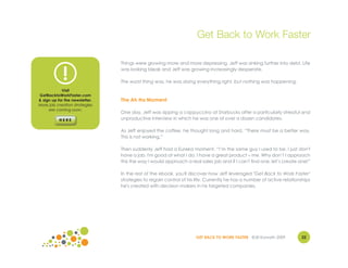 Get Back to Work Faster

                                Things were growing more and more depressing. Jeff was sinking further into debt. Life


             !                  was looking bleak and Jeff was growing increasingly desperate.

                                The worst thing was, he was doing everything right, but nothing was happening.
            Visit
GetBacktoWorkFaster.com
& sign up for the newsletter.   The Ah Ha Moment
More job creation strategies
     are coming soon.
                                One day, Jeff was sipping a cappuccino at Starbucks after a particularly stressful and
                                unproductive interview in which he was one of over a dozen candidates.

                                As Jeff enjoyed the coffee, he thought long and hard. “There must be a better way.
                                This is not working.”

                                Then suddenly Jeff had a Eureka moment. “I’m the same guy I used to be. I just don't
                                have a job. I'm good at what I do. I have a great product – me. Why don’t I approach
                                this the way I would approach a real sales job and if I can't find one, let’s create one!”

                                In the rest of the ebook, you'll discover how Jeff leveraged "Get Back to Work Faster"
                                strategies to regain control of his life. Currently he has a number of active relationships
                                he's created with decision makers in his targeted companies.




                                                                    GET BACK TO WORK FASTER ©Jill Konrath 2009        22
 
