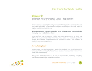 Get Back to Work Faster

Chapter 2
Sharpen Your Personal Value Proposition

To be successful in today's job-hunting environment, it's imperative to clearly articulate
your value proposition. But what exactly is a value proposition? In my book, Selling to
Big Companies, I define it this way:

A value proposition is a clear statement of the tangible results a customer gets
from using your products or services.

When you're in the job creation market, your value proposition is all about the
difference you personally make. It's not about your job or your years of experience.
Instead, it's about the tangible results – the business outcomes – you achieved or
realized in your previous positions.



Are You Talking Trash?

Unfortunately, most job seekers don't realize that. Instead, they focus their resume,
emails and letters on things that today's busy decision makers consider irrelevant and
totally non-differentiating.

They give a detailed overview of all their job responsibilities, explaining everything
they did during the course of their employment.



                                   GET BACK TO WORK FASTER ©Jill Konrath 2009        23
 