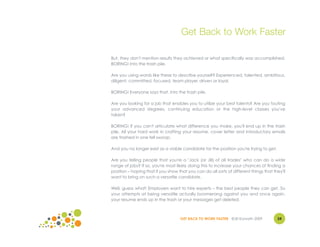 Get Back to Work Faster

But, they don't mention results they achieved or what specifically was accomplished.
BORING! Into the trash pile.

Are you using words like these to describe yourself? Experienced, talented, ambitious,
diligent, committed, focused, team player, driven or loyal.

BORING! Everyone says that. Into the trash pile.

Are you looking for a job that enables you to utilize your best talents? Are you touting
your advanced degrees, continuing education or the high-level classes you've
taken?

BORING! If you can't articulate what difference you make, you'll end up in the trash
pile. All your hard work in crafting your resume, cover letter and introductory emails
are trashed in one fell swoop.

And you no longer exist as a viable candidate for the position you're trying to get.

Are you telling people that you're a "Jack (or Jill) of all trades" who can do a wide
range of jobs? If so, you're most likely doing this to increase your chances of finding a
position – hoping that if you show that you can do all sorts of different things that they'll
want to bring on such a versatile candidate.

Well, guess what! Employers want to hire experts – the best people they can get. So
your attempts at being versatile actually boomerang against you and once again,
your resume ends up in the trash or your messages get deleted.



                                    GET BACK TO WORK FASTER ©Jill Konrath 2009          24
 