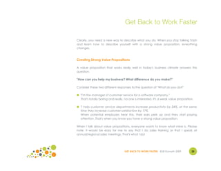 Get Back to Work Faster

Clearly, you need a new way to describe what you do. When you stop talking trash
and learn how to describe yourself with a strong value proposition, everything
changes.



Creating Strong Value Propositions

A value proposition that works really well in today's business climate answers this
question:

"How can you help my business? What difference do you make?"

Consider these two different responses to the question of "What do you do?"

● "I'm the manager of customer service for a software company."
  That's totally boring and really, no one is interested. It's a weak value proposition.

● "I help customer service departments increase productivity by 24%, at the same
  time they increase customer satisfaction by 17%.
  When potential employers hear this, their ears perk up and they start paying
  attention. That's when you know you have a strong value proposition.

When I talk about value propositions, everyone wants to know what mine is. Please
note: it would be easy for me to say that I do sales training or that I speak at
annual/regional sales meetings. That's what I do!




                                    GET BACK TO WORK FASTER ©Jill Konrath 2009        25
 
