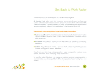 Get Back to Work Faster

But instead, I focus on what happens as a result of me doing that.

Jill Konrath: I help sellers crack into corporate accounts and speed up their sales
cycles – critical issues in today's economy. One of my recent clients achieved an 87%
call-to-appointment conversion rate in pursuing appointments with large national
accounts resulting in millions of net new business in the following 12 months.



The strongest value propositions have these three components:

● Business Issue Focus: They're all focused on business issues that are important to key
  decision makers: length of sales cycles, call-to-appointment conversion rate or
  lead generation.

● Movement: They all show a change from the status quo: speeding up, reducing,
  increasing.

● Metrics: They all include metrics – because that's what's important to decision
  makers. The bigger the metrics, the better.

The ultimate goal of a strong value proposition is to get a prospective employer to say
or think, "Mmmmm. That's interesting. I MUST learn more."

So, your first order of business is to create an employer-enticing value proposition –
one that makes you stand apart from all the other people who are looking for a new
position.



                                  GET BACK TO WORK FASTER ©Jill Konrath 2009        26
 