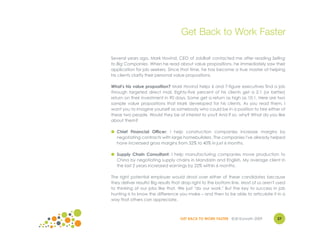 Get Back to Work Faster

Several years ago, Mark Hovind, CEO of JobBait contacted me after reading Selling
to Big Companies. When he read about value propositions, he immediately saw their
application for job seekers. Since that time, he has become a true master at helping
his clients clarify their personal value propositions.

What's his value proposition? Mark Hovind helps 6 and 7-figure executives find a job
through targeted direct mail. Eighty-five percent of his clients get a 2:1 (or better)
return on their investment in 90 days. Some get a return as high as 10:1. Here are two
sample value propositions that Mark developed for his clients. As you read them, I
want you to imagine yourself as somebody who could be in a position to hire either of
these two people. Would they be of interest to you? And if so, why? What do you like
about them?

● Chief Financial Officer: I help construction companies increase margins by
  negotiating contracts with large homebuilders. The companies I've already helped
  have increased gross margins from 32% to 40% in just 6 months.

● Supply Chain Consultant: I help manufacturing companies move production to
  China by negotiating supply chains in Mandarin and English. My average client in
  the last 2 years increased earnings by 22% within 6 months.

The right potential employer would drool over either of these candidates because
they deliver results! Big results that drop right to the bottom line. Most of us aren't used
to thinking of our jobs like that. We just "do our work." But the key to success in job
hunting is to know the difference you make – and then to be able to articulate it in a
way that others can appreciate.



                                    GET BACK TO WORK FASTER ©Jill Konrath 2009         27
 