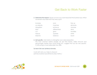 Get Back to Work Faster

2. Determine the impact. Figure out how your work impacted the business issue. What
   movement was there from the status quo?

  increase                       save                         free up
  accelerate                     maximize                     eliminate
  strengthen                     enhance                      minimize
  slash                          differentiate                drive
  cut                            grow                         revitalize
  reduce                         squeeze                      shrink
  improve                        balance                      boost


3. Get specific. Add metrics to strengthen your value proposition.
   The most common metrics people use are time frames, dollar amounts and
   percentages. Rather than round things off, I suggest that you be very specific.
   51.6% savings is more believable than 50%.

So here's the one-sentence formula.

I work with (who you help) to (impact)
(primary business issue/driver) by (key metric.)




                                   GET BACK TO WORK FASTER ©Jill Konrath 2009   29
 