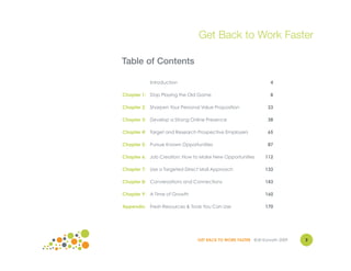 Get Back to Work Faster

Table of Contents

           Introduction                                          4

Chapter 1: Stop Playing the Old Game                             8

Chapter 2: Sharpen Your Personal Value Proposition              23

Chapter 3: Develop a Strong Online Presence                     38

Chapter 4: Target and Research Prospective Employers            65

Chapter 5: Pursue Known Opportunities                           87

Chapter 6: Job Creation: How to Make New Opportunities         112

Chapter 7: Use a Targeted Direct Mail Approach                 133

Chapter 8: Conversations and Connections                       143

Chapter 9: A Time of Growth                                    160

Appendix: Fresh Resources & Tools You Can Use                  170




                                GET BACK TO WORK FASTER ©Jill Konrath 2009   3
                                                                             4
 