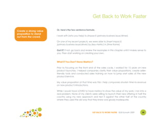 Get Back to Work Faster

                        Or, here's the two-sentence formula.
Create a strong value
proposition to stand
                        I work with (who you help) to (impact) (primary business issue/driver).
out from the crowd.
                        On one of my recent projects, we were able to (insert impact)
                        (primary business issue/driver) by (key metric) in (time frame)

                        Got it? If not, go back and review the examples in this chapter until it makes sense to
                        you. Then start working on creating your own.


                        What if You Don't Have Metrics?

                        Prior to focusing on the front end of the sales cycle, I worked for 15 years on new
                        product launches. I helped companies clarify their value propositions, create seller-
                        friendly tools and conducted sales training on how to jump start sales of the new
                        product/service.

                        My value proposition at that time was this: I help companies shorten time-to-revenue
                        on new product introductions.

                        While I would have LOVED to have metrics to show the value of my work, I ran into a
                        real problem. None of my clients were willing to launch their new offering in half the
                        country using my new approach and test it against the other half of the country
                        where they used the old way that they knew was grossly inadequate.




                                                           GET BACK TO WORK FASTER ©Jill Konrath 2009      30
 