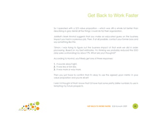 Get Back to Work Faster

So I operated with a 2/3 value proposition – which was still a whole lot better than
describing in gory detail all the things I could do for their organization.

JobBait's Mark Hovind suggests that you make an educated guess on the business
impact you had in a previous job. Then, if at all possible, contact your former boss and
say something like this:

"Simon, I was trying to figure out the business impact of that work we did in order
processing. Based on my best estimates, I'm thinking we probably reduced the DSO
(day sales outstanding) by about 7%. What are your thoughts?"

According to Hovind, you'll likely get one of three responses:

1. It sounds about right.
2. It was less or lots less.
3. It was more or way more.

Then you just have to confirm that it's okay to use the agreed upon metric in your
value proposition and you're all set!

I wish I'd thought of that! I know that I'd have had some pretty stellar numbers to use in
tempting my future prospects.




                                   GET BACK TO WORK FASTER ©Jill Konrath 2009        31
 