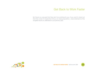Get Back to Work Faster

But they're so overused that they don't do anything for you. If you want to stand out
from the crowd, it's imperative to focus on value propositions – clear statements of the
tangible results you delivered in your previous jobs.




                                  GET BACK TO WORK FASTER ©Jill Konrath 2009        33
 