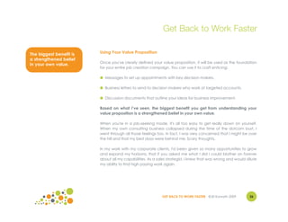 Get Back to Work Faster

The biggest benefit is   Using Your Value Proposition
a strengthened belief
                         Once you've clearly defined your value proposition, it will be used as the foundation
in your own value.
                         for your entire job creation campaign. You can use it to craft enticing:

                         ● Messages to set up appointments with key decision makers.

                         ● Business letters to send to decision makers who work at targeted accounts.

                         ● Discussion documents that outline your ideas for business improvement.

                         Based on what I’ve seen, the biggest benefit you get from understanding your
                         value proposition is a strengthened belief in your own value.

                         When you're in a job-seeking mode, it's all too easy to get really down on yourself.
                         When my own consulting business collapsed during the time of the dotcom bust, I
                         went through all those feelings too. In fact, I was very concerned that I might be over
                         the hill and that my best days were behind me. Scary thoughts.

                         In my work with my corporate clients, I'd been given so many opportunities to grow
                         and expand my horizons, that if you asked me what I did I could blather on forever
                         about all my capabilities. As a sales strategist, I knew that was wrong and would dilute
                         my ability to find high paying work again.




                                                           GET BACK TO WORK FASTER ©Jill Konrath 2009        36
 