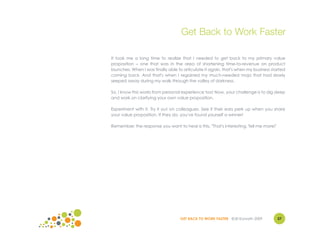 Get Back to Work Faster

It took me a long time to realize that I needed to get back to my primary value
proposition – one that was in the area of shortening time-to-revenue on product
launches. When I was finally able to articulate it again, that's when my business started
coming back. And that's when I regained my much-needed mojo that had slowly
seeped away during my walk through the valley of darkness.

So, I know this works from personal experience too! Now, your challenge is to dig deep
and work on clarifying your own value proposition.

Experiment with it. Try it out on colleagues. See if their ears perk up when you share
your value proposition. If they do, you've found yourself a winner!

Remember, the response you want to hear is this, "That's interesting. Tell me more!"




                                   GET BACK TO WORK FASTER ©Jill Konrath 2009          37
 