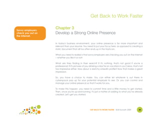 Get Back to Work Faster

Savvy employers
                   Chapter 3
check you out on   Develop a Strong Online Presence
the internet.


                   In today's business environment, your online presence is far more important and
                   relevant than your resume. You need to put your focus here, as opposed to creating a
                   static document that all too often ends up in the trashcan.

                   What you need to realize is that savvy employers are checking you out on the Internet
                   – whether you like it or not!

                   What are they finding in their search? If it's nothing, that's not good if you're a
                   professional. If it's pictures of you drinking a Mai Tai on vacation in Los Cabos, that's not
                   too impressive either. How about a sketchy LinkedIn profile? Now that makes a great
                   impression.

                   So, you have a choice to make. You can either let whatever is out there in
                   cyberspace pop up for your potential employer to see. Or, you can control and
                   manage your online presence so that it works for you.

                   To make this happen, you need to commit time and a little money to get started.
                   Then, once you're up-and-running, it's just a matter of adding to what you've already
                   created. Let's get you started.




                                                       GET BACK TO WORK FASTER ©Jill Konrath 2009          38
 