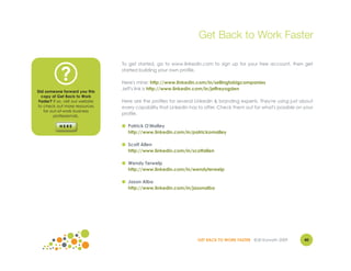 Get Back to Work Faster

                                   To get started, go to www.linkedin.com to sign up for your free account, then get


             ?                     started building your own profile.

                                   Here's mine: http://www.linkedin.com/in/sellingtobigcompanies
                                   Jeff's link is http://www.linkedin.com/in/jeffreyogden
Did someone forward you this
  copy of Get Back to Work
Faster? If so, visit our website   Here are the profiles for several LinkedIn & branding experts. They're using just about
to check out more resources        every capability that LinkedIn has to offer. Check them out for what's possible on your
   for out-of-work business
        professionals.
                                   profile.

                                   ● Patrick O'Malley
                                     http://www.linkedin.com/in/patrickomalley

                                   ● Scott Allen
                                     http://www.linkedin.com/in/scottallen

                                   ● Wendy Terwelp
                                     http://www.linkedin.com/in/wendyterwelp

                                   ● Jason Alba
                                     http://www.linkedin.com/in/jasonalba




                                                                     GET BACK TO WORK FASTER ©Jill Konrath 2009       40
 