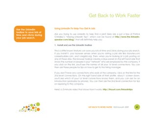 Get Back to Work Faster

Use the LinkedIn          Using LinkedIn To Help You Get A Job
toolbar to save lots of
                          Are you trying to use LinkedIn to help find a job? Here are a just a few of Patrick
time and clicks during
                          O'Malley’s “Missing LinkedIn Tips”, which can be found at http://www.the-linkedin-
your job search.
                          speaker.com/blog/, that will definitely help you.

                          1. Install and use the LinkedIn toolbar

                          This is a little known feature can save you lots of time and clicks during your job search.
                          If you install it, your browser senses when you're visiting a job site like monster.com
                          careerbuilder.com, and craigslist.org. Then, when you're looking at a job posting on
                          any of these sites, the browser toolbar creates a blue panel on the left hand side that
                          shows the number of people in your “network” who are employed by the company. If
                          you click on the link, you'll see the names of all your 1st level connections. You can
                          then ask these people for tips on how to get to the hiring manager.

                          If you don't have any connections who work at the company, click on the link for the
                          2nd level connections. On the right hand side of their profile, about 1 screen down,
                          you'll see which of your 1st level connections knows them, and you can ask for an
                          introduction (probably by phone). You can then ask the 2nd level connection for tips
                          on applying to the company.

                          Here's a 3-minute video that shows how it works: http://tinyurl.com/linkedintips




                                                              GET BACK TO WORK FASTER ©Jill Konrath 2009        41
 