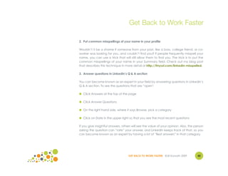 Get Back to Work Faster

2. Put common misspellings of your name in your profile

Wouldn’t it be a shame if someone from your past, like a boss, college friend, or co-
worker was looking for you, and couldn’t find you? If people frequently misspell your
name, you can use a trick that will still allow them to find you. The trick is to put the
common misspellings of your name in your Summary field. Check out my blog post
that describes this technique in more detail at http://tinyurl.com/linkedin-misspelled.

3. Answer questions in LinkedIn’s Q & A section

You can become known as an expert in your field by answering questions in LinkedIn’s
Q & A section. To see the questions that are “open":

● Click Answers at the top of the page

● Click Answer Questions

● On the right hand side, where it says Browse, pick a category

● Click on Date in the upper right so that you see the most recent questions

If you give insightful answers, others will see the value of your opinion. Also, the person
asking the question can “rate” your answer, and LinkedIn keeps track of that, so you
can become known as an expert by having a lot of “Best answers” in that category.




                                    GET BACK TO WORK FASTER ©Jill Konrath 2009        42
 