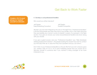 Get Back to Work Faster

                        4. Develop a cool professional headline
Create a 10-15 word
phrase to "market"
                        Who would you rather interview?
yourself on LinkedIn.
                        Jeff Ogden                               Jeff Ogden
                        Sales/Marketing Consultant               Fearless Competitor

                        Wouldn’t you be more intrigued by the one on the right? Your “Professional Headline”
                        is the first thing people see when they look at your profile, and it’s the major thing that
                        they see (besides your name) in some of LinkedIn’s screens. For example, in the Q&A
                        section, if you give an answer, your name and professional headline are shown along
                        with your answer.

                        If you give a great answer, and your “Professional Headline” says “Web Developer
                        seeking employment in Boston”, the people reading the answer may want to contact
                        you that day! After all, it's clear that they had a problem and you can solve it.

                        Don’t think of your Professional Headline as the job title that your last company gave
                        you. Instead, think of it as a 10-15 word marketing phrase that you would use to
                        describe yourself to someone else if you wanted a hiring manager to be more
                        interested in you.




                                                            GET BACK TO WORK FASTER ©Jill Konrath 2009        43
 
