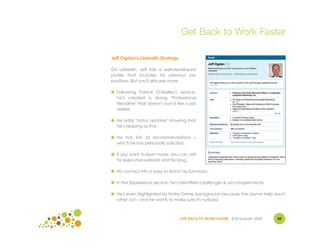 Get Back to Work Faster

Jeff Ogden's LinkedIn Strategy

On LinkedIn, Jeff has a well-developed
profile that includes his previous job
positions. But you'll also see more.

● Following Patrick O'Malley's advice,
  he's created a strong "Professional
  Headline" that doesn't sound like a job
  seeker.

● He adds "status updates" showing that
  he's keeping active.

● He has lots of recommendations –
  which he has personally solicited.

● If you want to learn more, you can visit
  his executive website and his blog.

● His contact info is easy to find in his Summary.

● In the Experience section, he's identified challenges & accomplishments.

● He's even highlighted his Notre Dame background because the alumni help each
  other out – and he wants to make sure it's noticed.



                                   GET BACK TO WORK FASTER ©Jill Konrath 2009   45
 